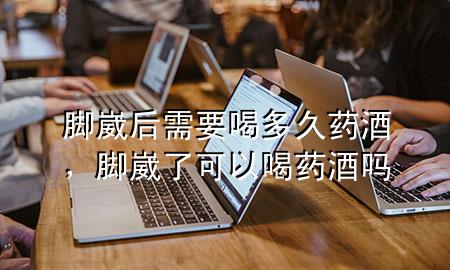 脚崴后需要喝多久药酒,脚崴了可以喝药酒吗