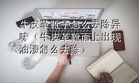 牛皮革靴子怎么去除异味(牛皮革靴面上出现油渍怎么去除)