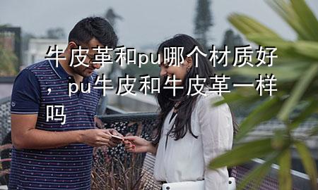 牛皮革和pu哪个材质好,pu牛皮和牛皮革一样吗