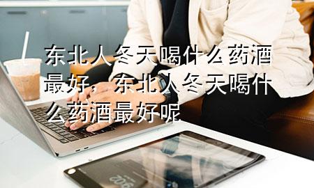 东北人冬天喝什么药酒最好,东北人冬天喝什么药酒最好呢