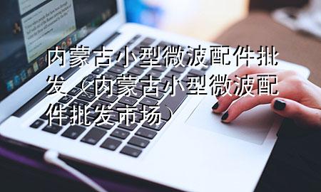 内蒙古小型微波配件批发(内蒙古小型微波配件批发市场)