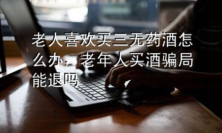 老人喜欢买三无药酒怎么办,老年人买酒骗局能退吗