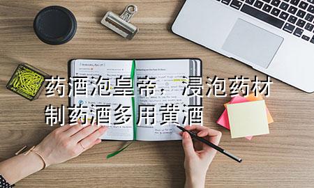 药酒泡皇帝,浸泡药材制药酒多用黄酒