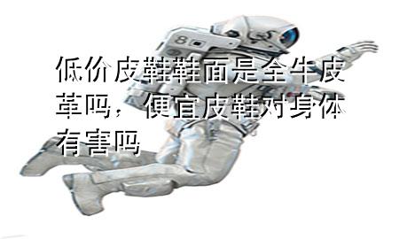 低价皮鞋鞋面是全牛皮革吗,便宜皮鞋对身体有害吗