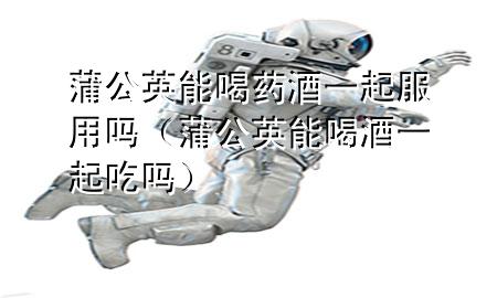 蒲公英能喝药酒一起服用吗(蒲公英能喝酒一起吃吗)
