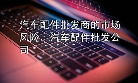 汽车配件批发商的市场风险,汽车配件批发公司