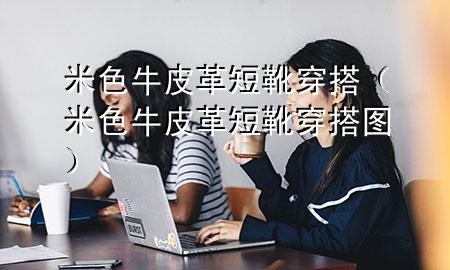 米色牛皮革短靴穿搭(米色牛皮革短靴穿搭图)