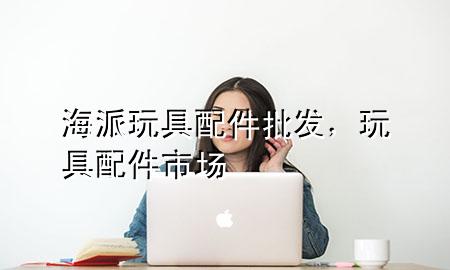 海派玩具配件批发,玩具配件市场