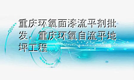 重庆环氧面漆流平剂批发,重庆环氧自流平地坪工程