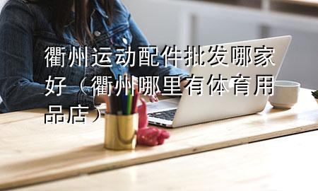 衢州运动配件批发哪家好(衢州哪里有体育用品店)