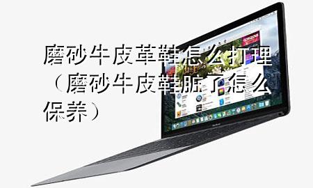 磨砂牛皮革鞋怎么打理(磨砂牛皮鞋脏了怎么保养)