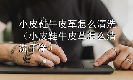 小皮鞋牛皮革怎么清洗(小皮鞋牛皮革怎么清洗干净)