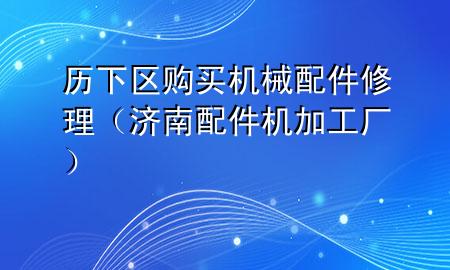 历下区购买机械配件修理(济南配件机加工厂)
