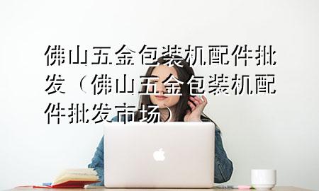 佛山五金包装机配件批发(佛山五金包装机配件批发市场)