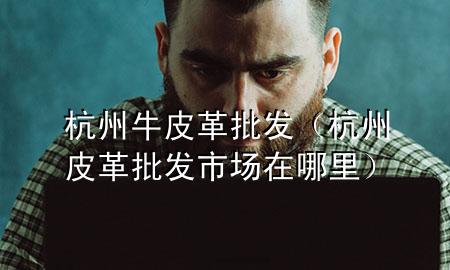 杭州牛皮革批发(杭州皮革批发市场在哪里)