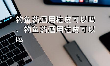 钓鱼药酒用桂皮可以吗,钓鱼药酒用桂皮可以吗