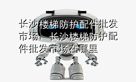 长沙楼梯防护配件批发市场,长沙楼梯防护配件批发市场在哪里
