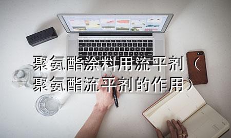 聚氨酯涂料用流平剂(聚氨酯流平剂的作用)