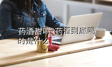 药酒甜吗-药酒到底喝的是什么