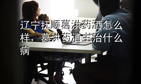 辽宁抚顺葛洪药酒怎么样,葛洪药酒主治什么病