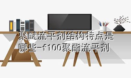 聚醚流平剂结构特点是哪些-f100聚酯流平剂
