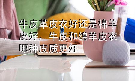 牛皮革皮衣好还是棉羊皮好,牛皮和绵羊皮衣哪种皮质更好