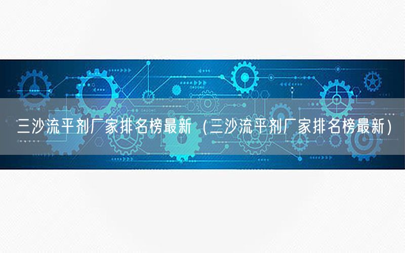 三沙流平剂厂家排名榜最新（三沙流平剂厂家排名榜最新）
