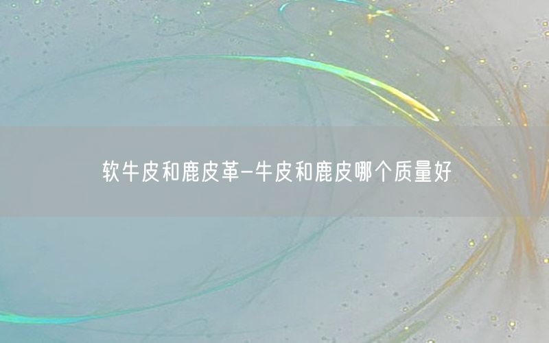 软牛皮和鹿皮革-牛皮和鹿皮哪个质量好
