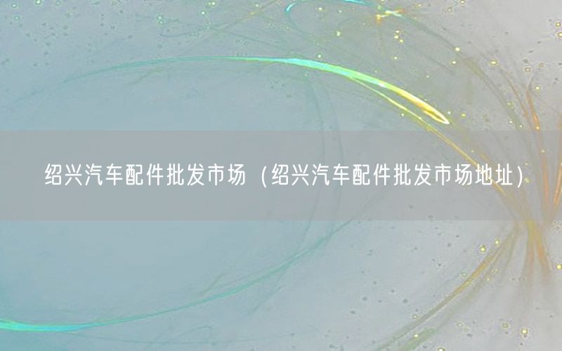 绍兴汽车配件批发市场（绍兴汽车配件批发市场地址）