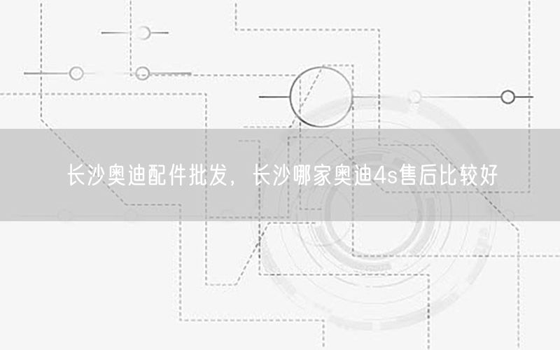 长沙奥迪配件批发，长沙哪家奥迪4s售后比较好