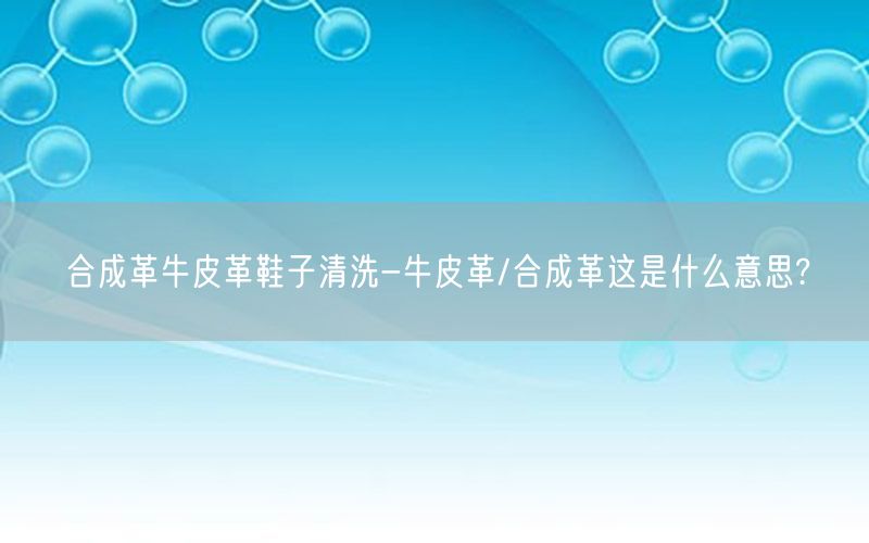 合成革牛皮革鞋子清洗-牛皮革/合成革这是什么意思?