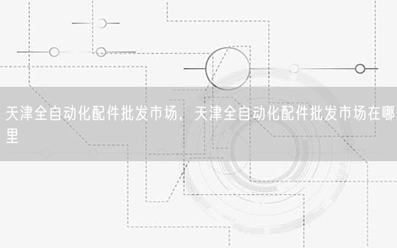 天津全自动化配件批发市场，天津全自动化配件批发市场在哪里