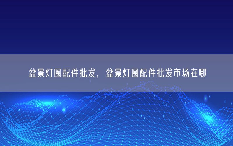盆景灯圈配件批发，盆景灯圈配件批发市场在哪