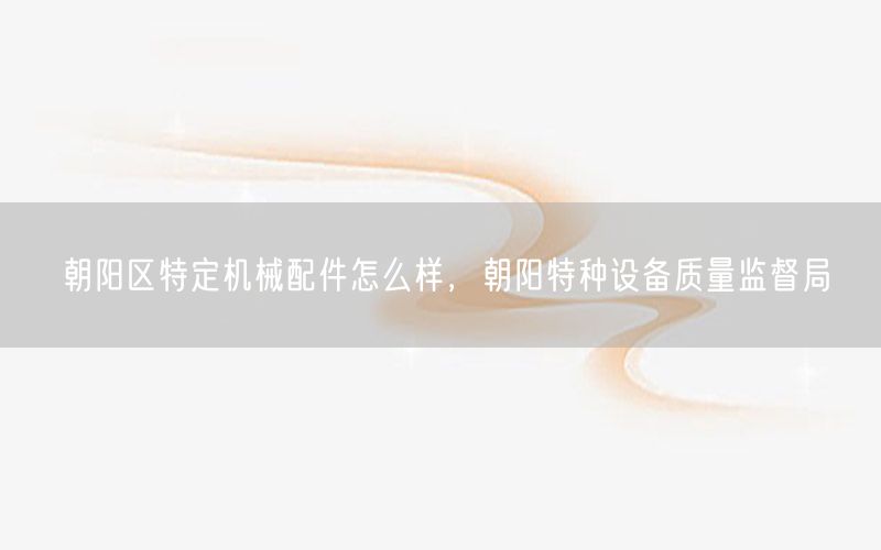 朝阳区特定机械配件怎么样，朝阳特种设备质量监督局