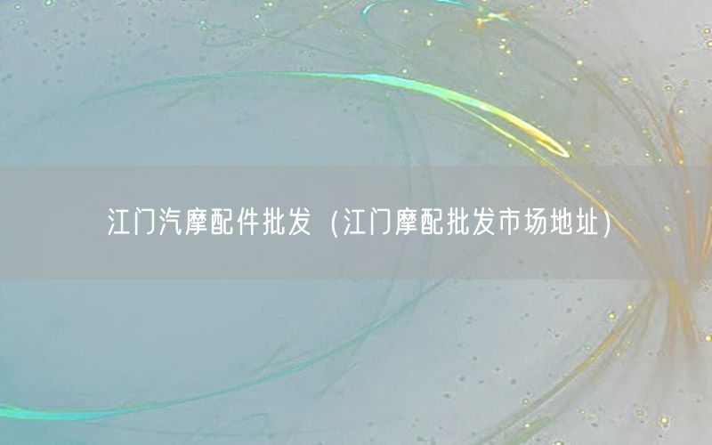 江门汽摩配件批发（江门摩配批发市场地址）