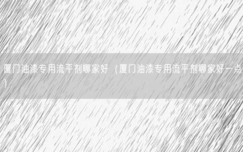 厦门油漆专用流平剂哪家好（厦门油漆专用流平剂哪家好一点）