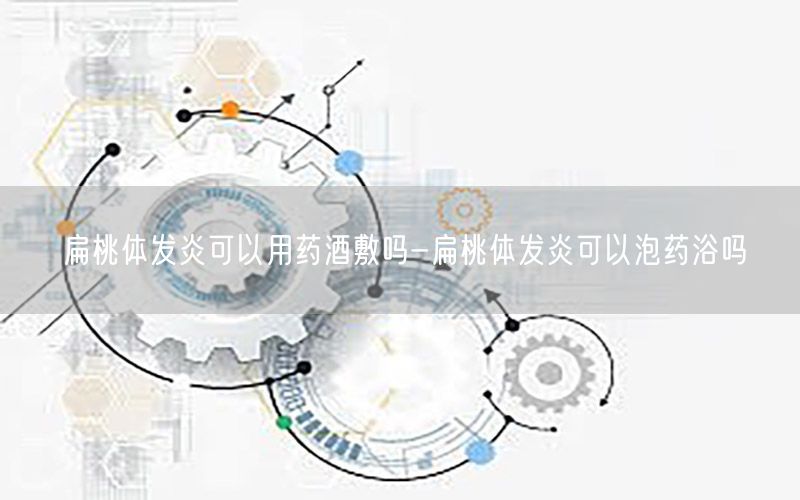 扁桃体发炎可以用药酒敷吗-扁桃体发炎可以泡药浴吗