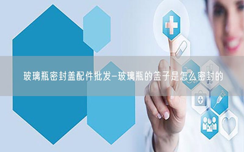 玻璃瓶密封盖配件批发-玻璃瓶的盖子是怎么密封的