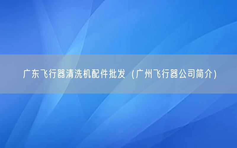 广东飞行器清洗机配件批发（广州飞行器公司简介）