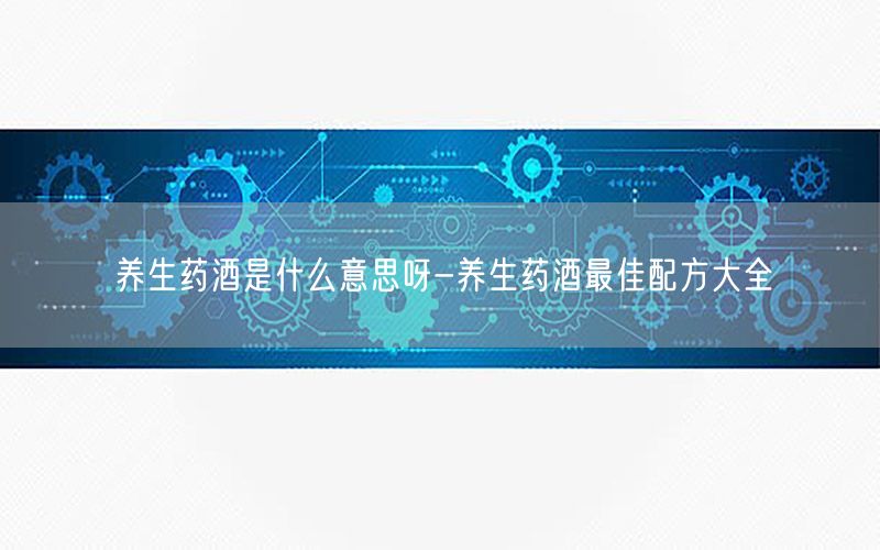 养生药酒是什么意思呀-养生药酒最佳配方大全