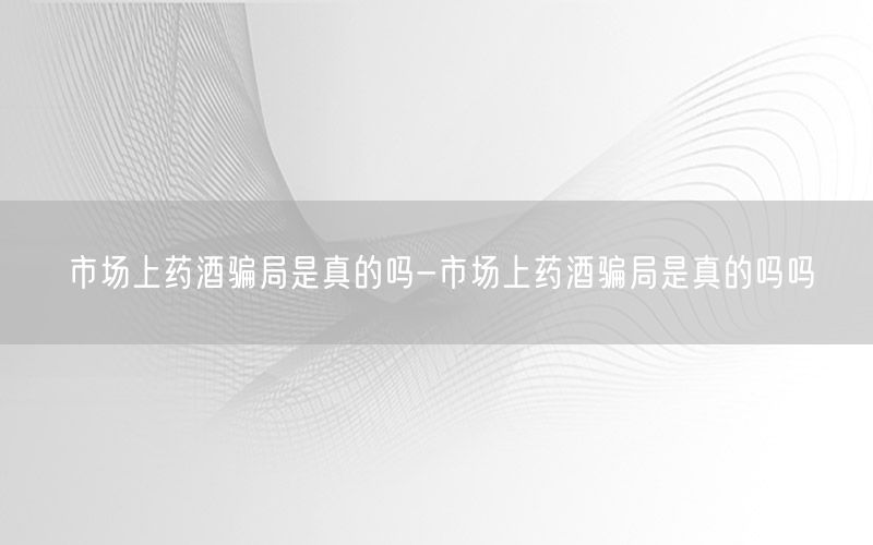 市场上药酒骗局是真的吗-市场上药酒骗局是真的吗吗