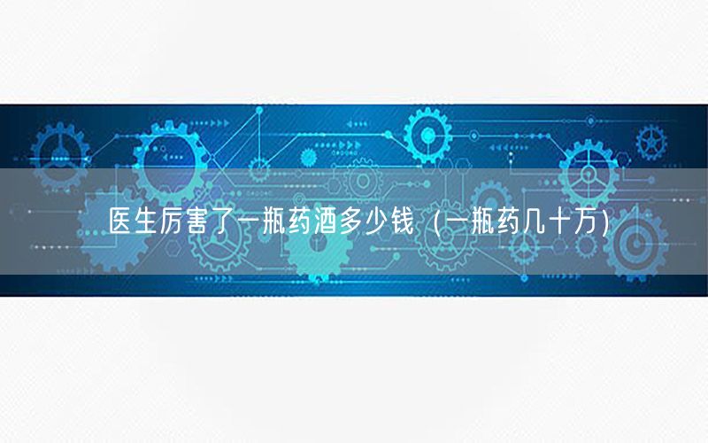医生厉害了一瓶药酒多少钱（一瓶药几十万）
