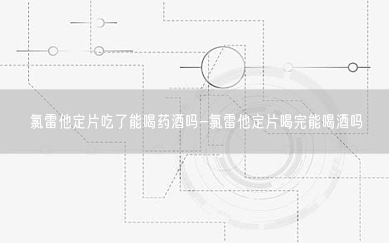 氯雷他定片吃了能喝药酒吗-氯雷他定片喝完能喝酒吗