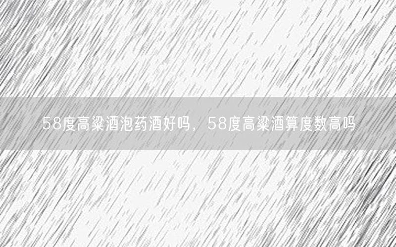 58度高粱酒泡药酒好吗，58度高粱酒算度数高吗
