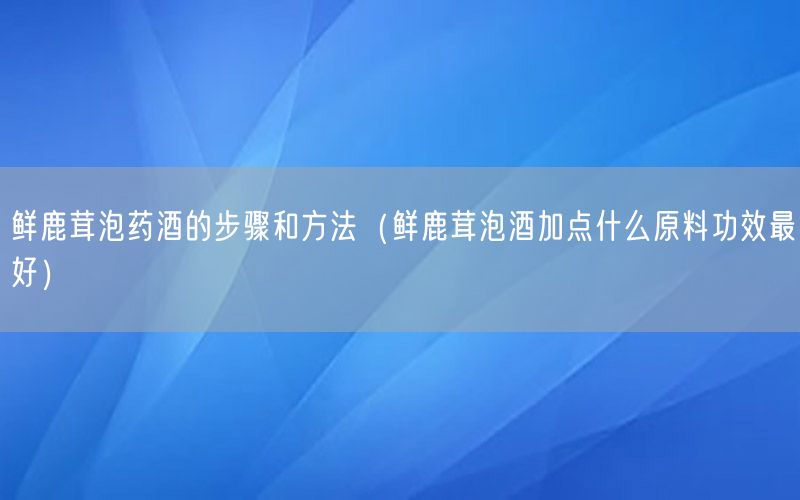 鲜鹿茸泡药酒的步骤和方法（鲜鹿茸泡酒加点什么原料功效最好）