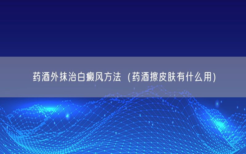 药酒外抹治白癜风方法（药酒擦皮肤有什么用）