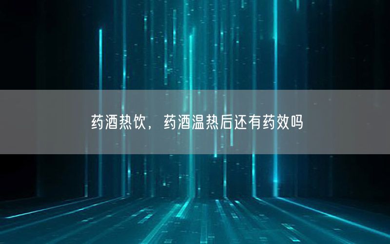 药酒热饮，药酒温热后还有药效吗