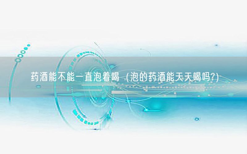 药酒能不能一直泡着喝（泡的药酒能天天喝吗?）
