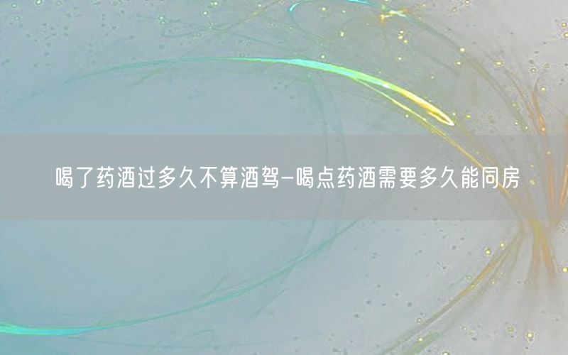 喝了药酒过多久不算酒驾-喝点药酒需要多久能同房