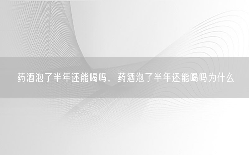 药酒泡了半年还能喝吗，药酒泡了半年还能喝吗为什么